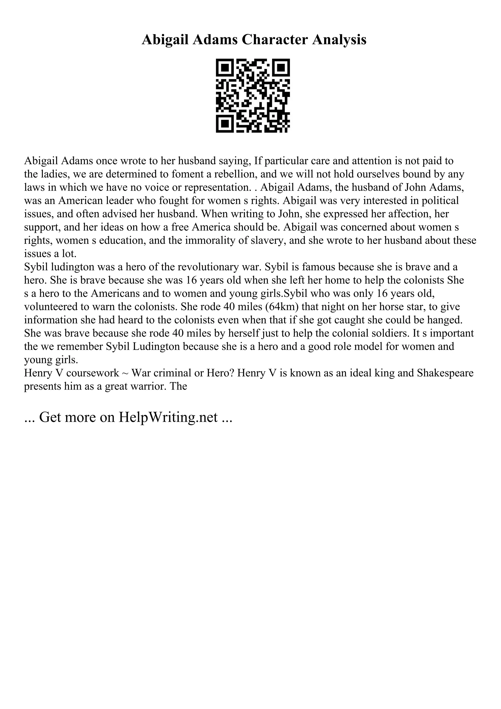 Abigail Adams Character Analysis
Abigail Adams once wrote to her husband saying, If particular care and attention is not paid to
the ladies, we are determined to foment a rebellion, and we will not hold ourselves bound by any
laws in which we have no voice or representation. . Abigail Adams, the husband of John Adams,
was an American leader who fought for women s rights. Abigail was very interested in political
issues, and often advised her husband. When writing to John, she expressed her affection, her
support, and her ideas on how a free America should be. Abigail was concerned about women s
rights, women s education, and the immorality of slavery, and she wrote to her husband about these
issues a lot.
Sybil ludington was a hero of the revolutionary war. Sybil is famous because she is brave and a
hero. She is brave because she was 16 years old when she left her home to help the colonists She
s a hero to the Americans and to women and young girls.Sybil who was only 16 years old,
volunteered to warn the colonists. She rode 40 miles (64km) that night on her horse star, to give
information she had heard to the colonists even when that if she got caught she could be hanged.
She was brave because she rode 40 miles by herself just to help the colonial soldiers. It s important
the we remember Sybil Ludington because she is a hero and a good role model for women and
young girls.
Henry V coursework ~ War criminal or Hero? Henry V is known as an ideal king and Shakespeare
presents him as a great warrior. The
... Get more on HelpWriting.net ...
 