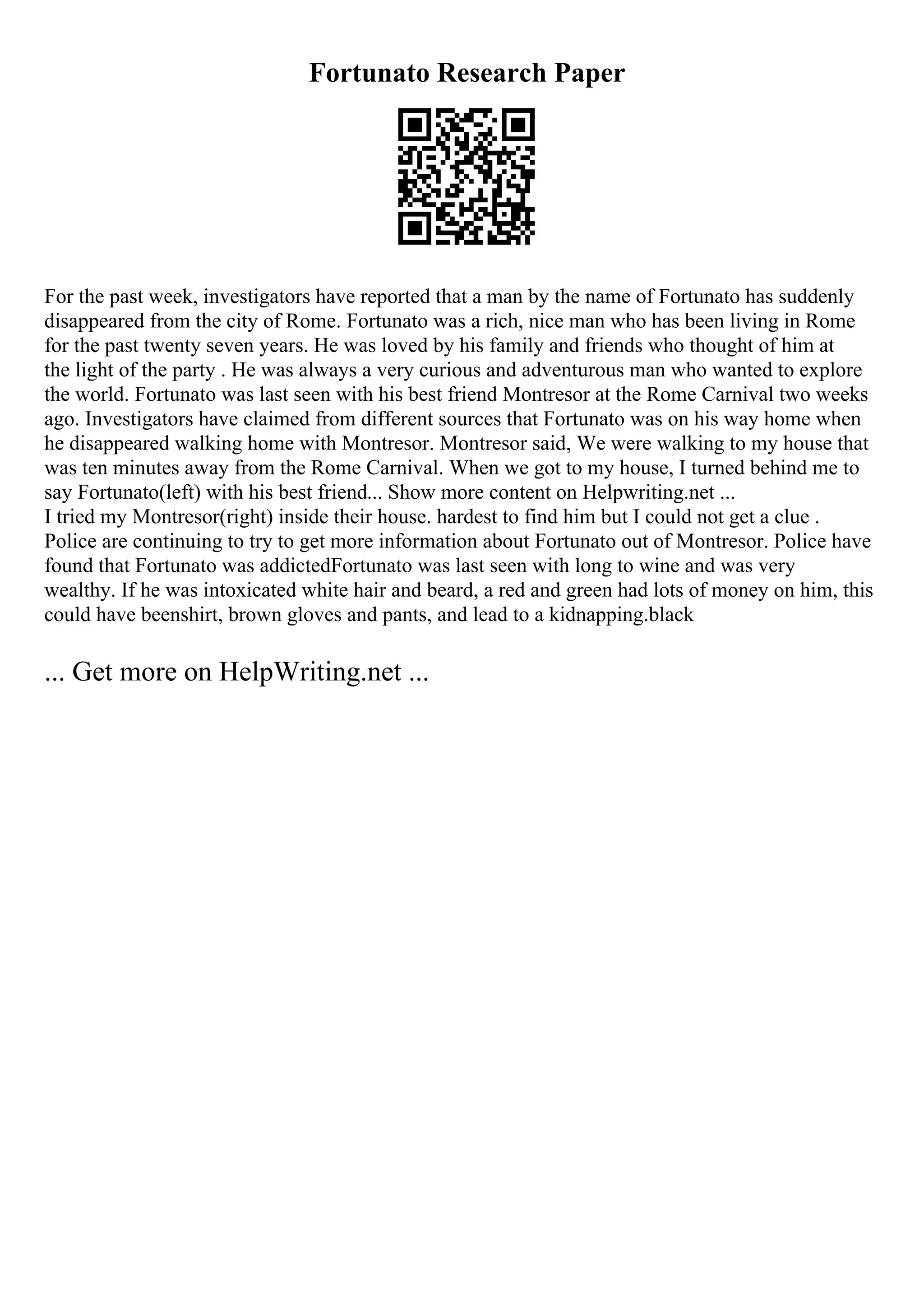Fortunato Research Paper
For the past week, investigators have reported that a man by the name of Fortunato has suddenly
disappeared from the city of Rome. Fortunato was a rich, nice man who has been living in Rome
for the past twenty seven years. He was loved by his family and friends who thought of him at
the light of the party . He was always a very curious and adventurous man who wanted to explore
the world. Fortunato was last seen with his best friend Montresor at the Rome Carnival two weeks
ago. Investigators have claimed from different sources that Fortunato was on his way home when
he disappeared walking home with Montresor. Montresor said, We were walking to my house that
was ten minutes away from the Rome Carnival. When we got to my house, I turned behind me to
say Fortunato(left) with his best friend... Show more content on Helpwriting.net ...
I tried my Montresor(right) inside their house. hardest to find him but I could not get a clue .
Police are continuing to try to get more information about Fortunato out of Montresor. Police have
found that Fortunato was addictedFortunato was last seen with long to wine and was very
wealthy. If he was intoxicated white hair and beard, a red and green had lots of money on him, this
could have beenshirt, brown gloves and pants, and lead to a kidnapping.black
... Get more on HelpWriting.net ...
 