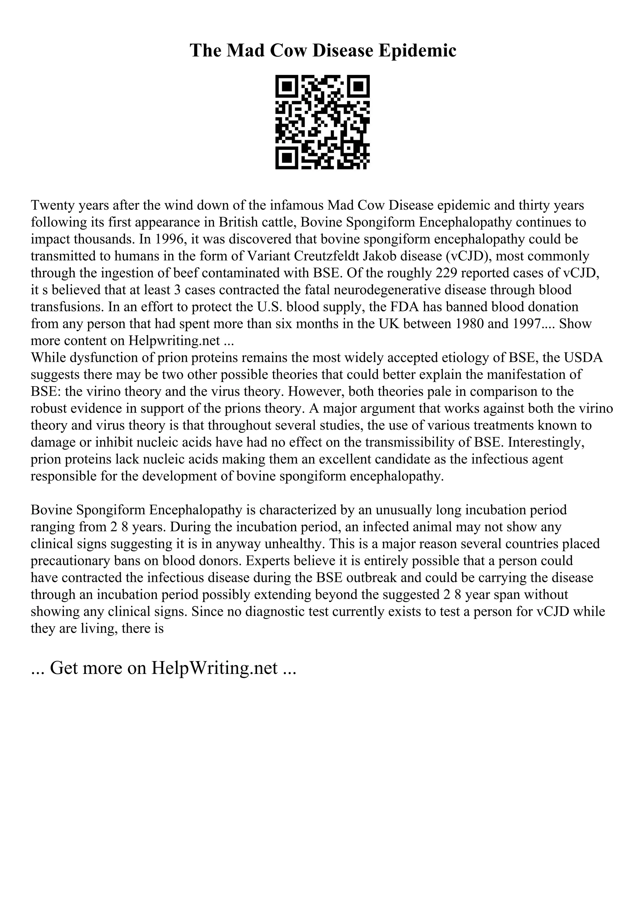 The Mad Cow Disease Epidemic
Twenty years after the wind down of the infamous Mad Cow Disease epidemic and thirty years
following its first appearance in British cattle, Bovine Spongiform Encephalopathy continues to
impact thousands. In 1996, it was discovered that bovine spongiform encephalopathy could be
transmitted to humans in the form of Variant Creutzfeldt Jakob disease (vCJD), most commonly
through the ingestion of beef contaminated with BSE. Of the roughly 229 reported cases of vCJD,
it s believed that at least 3 cases contracted the fatal neurodegenerative disease through blood
transfusions. In an effort to protect the U.S. blood supply, the FDA has banned blood donation
from any person that had spent more than six months in the UK between 1980 and 1997.... Show
more content on Helpwriting.net ...
While dysfunction of prion proteins remains the most widely accepted etiology of BSE, the USDA
suggests there may be two other possible theories that could better explain the manifestation of
BSE: the virino theory and the virus theory. However, both theories pale in comparison to the
robust evidence in support of the prions theory. A major argument that works against both the virino
theory and virus theory is that throughout several studies, the use of various treatments known to
damage or inhibit nucleic acids have had no effect on the transmissibility of BSE. Interestingly,
prion proteins lack nucleic acids making them an excellent candidate as the infectious agent
responsible for the development of bovine spongiform encephalopathy.
Bovine Spongiform Encephalopathy is characterized by an unusually long incubation period
ranging from 2 8 years. During the incubation period, an infected animal may not show any
clinical signs suggesting it is in anyway unhealthy. This is a major reason several countries placed
precautionary bans on blood donors. Experts believe it is entirely possible that a person could
have contracted the infectious disease during the BSE outbreak and could be carrying the disease
through an incubation period possibly extending beyond the suggested 2 8 year span without
showing any clinical signs. Since no diagnostic test currently exists to test a person for vCJD while
they are living, there is
... Get more on HelpWriting.net ...
 
