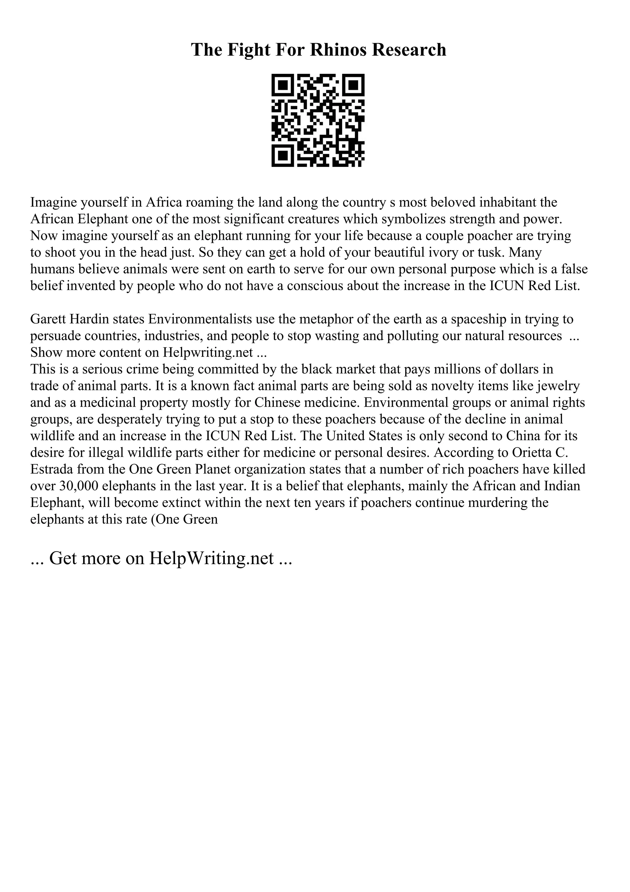The Fight For Rhinos Research
Imagine yourself in Africa roaming the land along the country s most beloved inhabitant the
African Elephant one of the most significant creatures which symbolizes strength and power.
Now imagine yourself as an elephant running for your life because a couple poacher are trying
to shoot you in the head just. So they can get a hold of your beautiful ivory or tusk. Many
humans believe animals were sent on earth to serve for our own personal purpose which is a false
belief invented by people who do not have a conscious about the increase in the ICUN Red List.
Garett Hardin states Environmentalists use the metaphor of the earth as a spaceship in trying to
persuade countries, industries, and people to stop wasting and polluting our natural resources ...
Show more content on Helpwriting.net ...
This is a serious crime being committed by the black market that pays millions of dollars in
trade of animal parts. It is a known fact animal parts are being sold as novelty items like jewelry
and as a medicinal property mostly for Chinese medicine. Environmental groups or animal rights
groups, are desperately trying to put a stop to these poachers because of the decline in animal
wildlife and an increase in the ICUN Red List. The United States is only second to China for its
desire for illegal wildlife parts either for medicine or personal desires. According to Orietta C.
Estrada from the One Green Planet organization states that a number of rich poachers have killed
over 30,000 elephants in the last year. It is a belief that elephants, mainly the African and Indian
Elephant, will become extinct within the next ten years if poachers continue murdering the
elephants at this rate (One Green
... Get more on HelpWriting.net ...
 