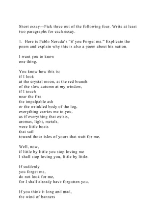 Short essay—Pick three out of the following four. Write at least
two paragraphs for each essay.
1. Here is Pablo Neruda’s “if you Forget me.” Explicate the
poem and explain why this is also a poem about his nation.
I want you to know
one thing.
You know how this is:
if I look
at the crystal moon, at the red branch
of the slow autumn at my window,
if I touch
near the fire
the impalpable ash
or the wrinkled body of the log,
everything carries me to you,
as if everything that exists,
aromas, light, metals,
were little boats
that sail
toward those isles of yours that wait for me.
Well, now,
if little by little you stop loving me
I shall stop loving you, little by little.
If suddenly
you forget me,
do not look for me,
for I shall already have forgotten you.
If you think it long and mad,
the wind of banners
 