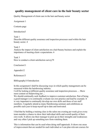 quality management of client care in the hair beauty sector
Quality Management of client care in the hair and beauty sector
Assignment 1
Contents page
Introduction3
Task 1
Describe different quality assurance and inspection processes used within the hair
beauty sector. 4
Task 2
Analyse the impact of client satisfaction on a hair/beauty business and explain the
importance of meeting client s expectations. 6
Task 3
How to conduct a client satisfaction survey?9
Conclusion11
Appendix12
References13
Bibliography14 Introduction
In this assignment I shall be discussing ways in which quality management can be
measured within the hairdressing industry.
I will be looking at different quality assurance and inspection processes. ... Show
more content on Helpwriting.net ...
We should continually seek feedback to improve customer satisfaction. Part of being
a good manager is to continually evaluate our own practice and lead by example. It
is very important to continually develop our own skills and those of our staff
members. I regularly attend as many Hairdressing seminars and exhibitions as
possible each year to keep myself up to date and motivated.
I find that by holding a training class in the salon one evening per week gives every
team member a chance to show their individual skills and overall quality of their
own work. It allows me their manager to pick up on their strengths and weaknesses
and very often I pick up something new from watching them.
This is information that can be used when doing staff appraisals. It shows me areas
of improvement that are needed for each individual so I can plan relevant courses for
 