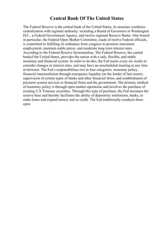 Central Bank Of The United States
The Federal Reserve is the central bank of the United States, its structure combines
centralization with regional authority: including a Board of Governors in Washington
D.C., a Federal Government Agency, and twelve regional Reserve Banks. One branch
in particular, the Federal Open Market Committee, made of twelve Federal officials,
is committed to fulfilling its ordinance from congress to promote maximum
employment, maintain stable prices, and moderate long term interest rates.
According to the Federal Reserve Systemonline, The Federal Reserve, the central
bankof the United States, provides the nation with a safe, flexible, and stable
monetary and financial system. In order to do this, the Fed meets every six weeks to
consider changes in interest rates, and may have an unscheduled meeting at any time
in between. The Fed s responsibilities rest in four categories: monetary policy,
financial intermediation through emergency liquidity (as the lender of last resort),
supervision of certain types of banks and other financial firms, and establishment of
payment system services to financial firms and the government. The primary method
of monetary policy is through open market operations and involves the purchase of
existing U.S Treasury securities. Through this type of purchase, the Fed increases the
reserve base and thereby facilitates the ability of depository institutions, banks, to
make loans and expand money and or credit. The Fed traditionally conducts these
open
 