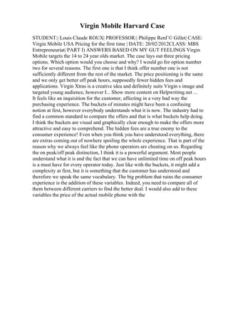 Virgin Mobile Harvard Case
STUDENT:| Louis Claude ROUX| PROFESSOR:| Philippe RenГ© Gillet| CASE:
Virgin Mobile USA Pricing for the first time | DATE: 20/02/2012CLASS: MBS
Entrepreneuriat| PART I) ANSWERS BASED ON MY GUT FEELINGS Virgin
Mobile targets the 14 to 24 year olds market. The case lays out three pricing
options. Which option would you choose and why? I would go for option number
two for several reasons. The first one is that I think offer number one is not
sufficiently different from the rest of the market. The price positioning is the same
and we only get better off peak hours, supposedly fewer hidden fees and
applications. Virgin Xtras is a creative idea and definitely suits Virgin s image and
targeted young audience, however I... Show more content on Helpwriting.net ...
It feels like an inquisition for the customer, affecting in a very bad way the
purchasing experience. The buckets of minutes might have been a confusing
notion at first, however everybody understands what it is now. The industry had to
find a common standard to compare the offers and that is what buckets help doing.
I think the buckets are visual and graphically clear enough to make the offers more
attractive and easy to comprehend. The hidden fees are a true enemy to the
consumer experience! Even when you think you have understood everything, there
are extras coming out of nowhere spoiling the whole experience. That is part of the
reason why we always feel like the phone operators are cheating on us. Regarding
the on peak/off peak distinction, I think it is a powerful argument. Most people
understand what it is and the fact that we can have unlimited time on off peak hours
is a must have for every operator today. Just like with the buckets, it might add a
complexity at first, but it is something that the customer has understood and
therefore we speak the same vocabulary. The big problem that ruins the consumer
experience is the addition of these variables. Indeed, you need to compare all of
them between different carriers to find the better deal. I would also add to these
variables the price of the actual mobile phone with the
 