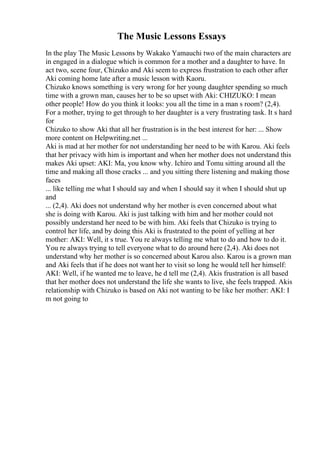 The Music Lessons Essays
In the play The Music Lessons by Wakako Yamauchi two of the main characters are
in engaged in a dialogue which is common for a mother and a daughter to have. In
act two, scene four, Chizuko and Aki seem to express frustration to each other after
Aki coming home late after a music lesson with Kaoru.
Chizuko knows something is very wrong for her young daughter spending so much
time with a grown man, causes her to be so upset with Aki: CHIZUKO: I mean
other people! How do you think it looks: you all the time in a man s room? (2,4).
For a mother, trying to get through to her daughter is a very frustrating task. It s hard
for
Chizuko to show Aki that all her frustration is in the best interest for her: ... Show
more content on Helpwriting.net ...
Aki is mad at her mother for not understanding her need to be with Karou. Aki feels
that her privacy with him is important and when her mother does not understand this
makes Aki upset: AKI: Ma, you know why. Ichiro and Tomu sitting around all the
time and making all those cracks ... and you sitting there listening and making those
faces
... like telling me what I should say and when I should say it when I should shut up
and
... (2,4). Aki does not understand why her mother is even concerned about what
she is doing with Karou. Aki is just talking with him and her mother could not
possibly understand her need to be with him. Aki feels that Chizuko is trying to
control her life, and by doing this Aki is frustrated to the point of yelling at her
mother: AKI: Well, it s true. You re always telling me what to do and how to do it.
You re always trying to tell everyone what to do around here (2,4). Aki does not
understand why her mother is so concerned about Karou also. Karou is a grown man
and Aki feels that if he does not want her to visit so long he would tell her himself:
AKI: Well, if he wanted me to leave, he d tell me (2,4). Akis frustration is all based
that her mother does not understand the life she wants to live, she feels trapped. Akis
relationship with Chizuko is based on Aki not wanting to be like her mother: AKI: I
m not going to
 