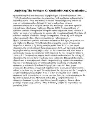 Analyzing The Strengths Of Qualitative And Quantitative...
Q methodology was first introduced by psychologist William Stephenson (1902
1989). Q methodology combines the strengths of both qualitative and quantitative
methods (Brown, 1996). The method is one that studies subjectivity and can be
used on various researches. Subjectivity can be defined as a person s
communication of his or her point of view and it is always stems from a person s
internal frame of reference (McKeown Thomas, 1988). An internal frame of
reference can refer to the personal viewpoint of the respondent; in this research, it
is the viewpoint of several people for reasons why project are delayed. This frame of
reference has been established through the experience of working on or being in
other ways involved in... Show more content on Helpwriting.net ...
Hence, this reference provides much more information than a yes, no question ever
did (McKeown Thomas 1988). Q methodology uses the concept of ranking as
simplified in Table 4.2. By asking multiple people from SHTC to rank the 40
statements, the prioritization of these criteria comes forth. All statements are based
on people s opinion on why project delay, yet the comparison with other people s
opinions and ranking the statements will bring about the real subjectivity (Brown,
1993). 4.1.2 The Q analysis process As the method revolves around the ranking of
statements, the process starts by defining these statements. This set of statements,
also referred to as the Q sample, should comprehensively represent the concourse:
the sum of all things people say or think about the issue being investigated. The
concourse is most typically collected through interviews and focus group
discussions. In addition, sources such as publications, essays, or any other sources
related to the issue may be used. The collection of the concourse and the Q sample is
described in the previous chapter. What is in fact investigated is not just the
concourse itself, but the inherent operant structure that exists in the concourse or the
Q sample (Dryzek, Clark, McKenzie, 1989). The Q sample often exists of
statements, however, it can be created from basically anything: from words to
paintings or even songs (Brown, 1996). With the Q sample, the respondents can
participate in the
 