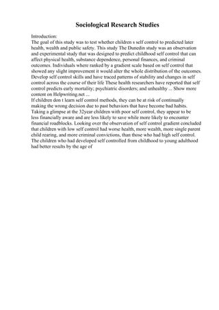 Sociological Research Studies
Introduction:
The goal of this study was to test whether children s self control to predicted later
health, wealth and public safety. This study The Dunedin study was an observation
and experimental study that was designed to predict childhood self control that can
affect physical health, substance dependence, personal finances, and criminal
outcomes. Individuals where ranked by a gradient scale based on self control that
showed any slight improvement it would alter the whole distribution of the outcomes.
Develop self control skills and have traced patterns of stability and changes in self
control across the course of their life These health researchers have reported that self
control predicts early mortality; psychiatric disorders; and unhealthy ... Show more
content on Helpwriting.net ...
If children don t learn self control methods, they can be at risk of continually
making the wrong decision due to past behaviors that have become bad habits.
Taking a glimpse at the 32year children with poor self control, they appear to be
less financially aware and are less likely to save while more likely to encounter
financial roadblocks. Looking over the observation of self control gradient concluded
that children with low self control had worse health, more wealth, more single parent
child rearing, and more criminal convictions, than those who had high self control.
The children who had developed self controlled from childhood to young adulthood
had better results by the age of
 