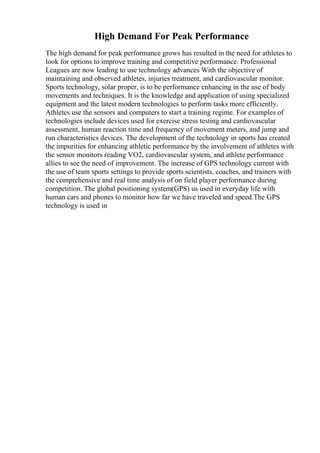 High Demand For Peak Performance
The high demand for peak performance grows has resulted in the need for athletes to
look for options to improve training and competitive performance. Professional
Leagues are now leading to use technology advances With the objective of
maintaining and observed athletes, injuries treatment, and cardiovascular monitor.
Sports technology, solar proper, is to be performance enhancing in the use of body
movements and techniques. It is the knowledge and application of using specialized
equipment and the latest modern technologies to perform tasks more efficiently.
Athletes use the sensors and computers to start a training regime. For examples of
technologies include devices used for exercise stress testing and cardiovascular
assessment, human reaction time and frequency of movement meters, and jump and
run characteristics devices. The development of the technology in sports has created
the impurities for enhancing athletic performance by the involvement of athletes with
the sensor monitors reading VO2, cardiovascular system, and athlete performance
allies to see the need of improvement. The increase of GPS technology current with
the use of team sports settings to provide sports scientists, coaches, and trainers with
the comprehensive and real time analysis of on field player performance during
competition. The global positioning system(GPS) us used in everyday life with
human cars and phones to monitor how far we have traveled and speed.The GPS
technology is used in
 