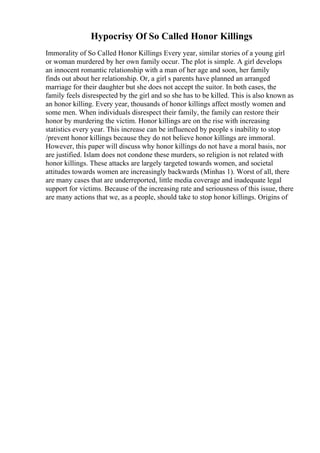 Hypocrisy Of So Called Honor Killings
Immorality of So Called Honor Killings Every year, similar stories of a young girl
or woman murdered by her own family occur. The plot is simple. A girl develops
an innocent romantic relationship with a man of her age and soon, her family
finds out about her relationship. Or, a girl s parents have planned an arranged
marriage for their daughter but she does not accept the suitor. In both cases, the
family feels disrespected by the girl and so she has to be killed. This is also known as
an honor killing. Every year, thousands of honor killings affect mostly women and
some men. When individuals disrespect their family, the family can restore their
honor by murdering the victim. Honor killings are on the rise with increasing
statistics every year. This increase can be influenced by people s inability to stop
/prevent honor killings because they do not believe honor killings are immoral.
However, this paper will discuss why honor killings do not have a moral basis, nor
are justified. Islam does not condone these murders, so religion is not related with
honor killings. These attacks are largely targeted towards women, and societal
attitudes towards women are increasingly backwards (Minhas 1). Worst of all, there
are many cases that are underreported, little media coverage and inadequate legal
support for victims. Because of the increasing rate and seriousness of this issue, there
are many actions that we, as a people, should take to stop honor killings. Origins of
 