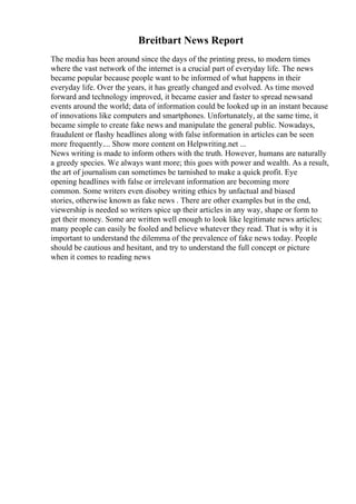 Breitbart News Report
The media has been around since the days of the printing press, to modern times
where the vast network of the internet is a crucial part of everyday life. The news
became popular because people want to be informed of what happens in their
everyday life. Over the years, it has greatly changed and evolved. As time moved
forward and technology improved, it became easier and faster to spread newsand
events around the world; data of information could be looked up in an instant because
of innovations like computers and smartphones. Unfortunately, at the same time, it
became simple to create fake news and manipulate the general public. Nowadays,
fraudulent or flashy headlines along with false information in articles can be seen
more frequently.... Show more content on Helpwriting.net ...
News writing is made to inform others with the truth. However, humans are naturally
a greedy species. We always want more; this goes with power and wealth. As a result,
the art of journalism can sometimes be tarnished to make a quick profit. Eye
opening headlines with false or irrelevant information are becoming more
common. Some writers even disobey writing ethics by unfactual and biased
stories, otherwise known as fake news . There are other examples but in the end,
viewership is needed so writers spice up their articles in any way, shape or form to
get their money. Some are written well enough to look like legitimate news articles;
many people can easily be fooled and believe whatever they read. That is why it is
important to understand the dilemma of the prevalence of fake news today. People
should be cautious and hesitant, and try to understand the full concept or picture
when it comes to reading news
 