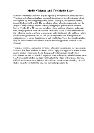 Media Violence And The Media Essay
Exposure to the media violence may be especially problematic in late adolescence.
Television and other media play a major role in adolescent socialization and identity
development by providing perspectives, values, ideologies, and behavior models
(Arnett G., Roberts D. et al.). The socializing role of televisionin particular may be
ampliп¬Ѓed by the large amount of time young people spend with this medium.
Speciп¬Ѓcally, 18 to 24 year olds spend more time watching television and movies
than younger youth (Center for Research Excellence 2009). In order to understand
the violencein media as a threat to society, an understanding of why and how violent
media cause aggressionis vital. In fact, psychological theories that explain why
media violence is such a threat are now well established. These theories also explain
why the observation of television violence stimulates aggressive behavior in the
observer.
The major concern, a substantial portion of television programs and movies contains
violence, deп¬Ѓned as visual portrayals of acts of physical aggression by one human
against another (Huesmann, T.). In this paper, I will investigate the effects of
television on society, because it is important to know how television influences social
life. Considerably studies has been written about the effects of television. It is very
difficult to determine them, because television is a manifestation of society. Several
studies have shown that in the long run, habitual exposure to the
 