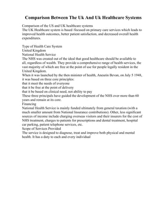 Comparison Between The Uk And Uk Healthcare Systems
Comparison of the US and UK healthcare systems
The UK Healthcare system is based /focused on primary care services which leads to
improved health outcomes, better patient satisfaction, and decreased overall health
expenditures.
Type of Health Care System
United Kingdom
National Health Service
The NHS was created out of the ideal that good healthcare should be available to
all, regardless of wealth. They provide a comprehensive range of health services, the
vast majority of which are free at the point of use for people legally resident in the
United Kingdom.
When it was launched by the then minister of health, Aneurin Bevan, on July 5 1948,
it was based on three core principles:
that it meet the needs of everyone
that it be free at the point of delivery
that it be based on clinical need, not ability to pay
These three principals have guided the development of the NHS over more than 60
years and remain at its core.
Financing
National Health Service is mainly funded ultimately from general taxation (with a
much smaller amount from National Insurance contributions). Other, less significant
sources of income include charging overseas visitors and their insurers for the cost of
NHS treatment, charges to patients for prescriptions and dental treatment, hospital
car parking, patient telephone services, etc.
Scope of Services Provided
The service is designed to diagnose, treat and improve both physical and mental
health. It has a duty to each and every individual
 