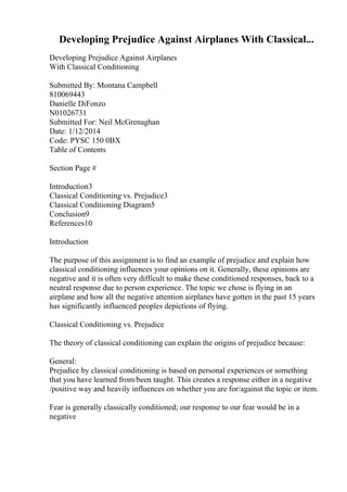 Developing Prejudice Against Airplanes With Classical...
Developing Prejudice Against Airplanes
With Classical Conditioning
Submitted By: Montana Campbell
810069443
Danielle DiFonzo
N01026731
Submitted For: Neil McGrenaghan
Date: 1/12/2014
Code: PYSC 150 0BX
Table of Contents
Section Page #
Introduction3
Classical Conditioning vs. Prejudice3
Classical Conditioning Diagram5
Conclusion9
References10
Introduction
The purpose of this assignment is to find an example of prejudice and explain how
classical conditioning influences your opinions on it. Generally, these opinions are
negative and it is often very difficult to make these conditioned responses, back to a
neutral response due to person experience. The topic we chose is flying in an
airplane and how all the negative attention airplanes have gotten in the past 15 years
has significantly influenced peoples depictions of flying.
Classical Conditioning vs. Prejudice
The theory of classical conditioning can explain the origins of prejudice because:
General:
Prejudice by classical conditioning is based on personal experiences or something
that you have learned from/been taught. This creates a response either in a negative
/positive way and heavily influences on whether you are for/against the topic or item.
Fear is generally classically conditioned; our response to our fear would be in a
negative
 