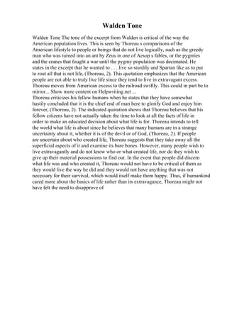 Walden Tone
Walden Tone The tone of the excerpt from Walden is critical of the way the
American population lives. This is seen by Thoreau s comparisons of the
American lifestyle to people or beings that do not live logically, such as the greedy
man who was turned into an ant by Zeus in one of Aesop s fables, or the pygmies
and the cranes that fought a war until the pygmy population was decimated. He
states in the excerpt that he wanted to . . . live so sturdily and Spartan like as to put
to rout all that is not life, (Thoreau, 2). This quotation emphasizes that the American
people are not able to truly live life since they tend to live in extravagant excess.
Thoreau moves from American excess to the railroad swiftly. This could in part be to
mirror... Show more content on Helpwriting.net ...
Thoreau criticizes his fellow humans when he states that they have somewhat
hastily concluded that it is the chief end of man here to glorify God and enjoy him
forever, (Thoreau, 2). The indicated quotation shows that Thoreau believes that his
fellow citizens have not actually taken the time to look at all the facts of life in
order to make an educated decision about what life is for. Thoreau intends to tell
the world what life is about since he believes that many humans are in a strange
uncertainty about it, whether it is of the devil or of God, (Thoreau, 2). If people
are uncertain about who created life, Thoreau suggests that they take away all the
superficial aspects of it and examine its bare bones. However, many people wish to
live extravagantly and do not know who or what created life, nor do they wish to
give up their material possessions to find out. In the event that people did discern
what life was and who created it, Thoreau would not have to be critical of them as
they would live the way he did and they would not have anything that was not
necessary for their survival, which would itself make them happy. Thus, if humankind
cared more about the basics of life rather than its extravagance, Thoreau might not
have felt the need to disapprove of
 