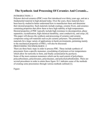 The Synthesis And Processing Of Ceramics And Ceramic...
INTRODUCTION | 1
Polymer derived ceramics (PDC) were first introduced over thirty years ago, and are a
fundamental material in high demand today. Over the years, these materials have
been heavily studied to better understand how to manufacture them and determine
their desired properties. Such materials include coatings, ceramic fivers, and ceramics
containing properties that allow them to have high stability at high temperatures.
Desired properties of PDC typically include high resistance to decomposition, phase
separation, crystallization, high chemical durability, semi conductivity, and creep. [4]
This paper will discuss the synthesis and processing of ceramics and ceramic
composites using soft materials such as pre ceramic polymers. The potential for
materials for a large variety of applications in harsh environments, pertaining mainly
to the mechanical properties of PDCs, will also be discussed.
PROCESSING TECHNOLOGIES | 2
There are three basic steps in order to process PDC. These include synthesis of
preceramic from a specific monomer, crosslinking of polymers at low temperatures
which allow for networks to form, and finally ceramization by pyrolysis.
Some of the most common monomers which can be used consist of polysilanes,
polycarbosilanes, polysiloxanes, polysilazanes, and polysilylcarbodiimides. There are
several procedures in order to attain these figure 18.1 indicates some of the methods
of creating some preceramics through various methods outlined [1].
Figure:
 