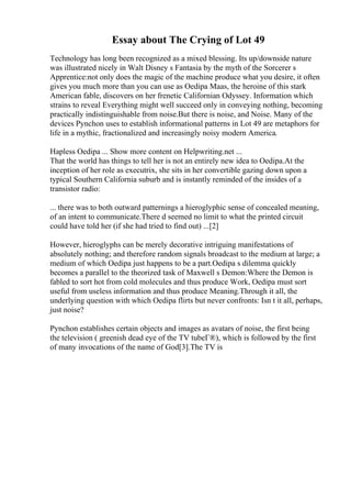 Essay about The Crying of Lot 49
Technology has long been recognized as a mixed blessing. Its up/downside nature
was illustrated nicely in Walt Disney s Fantasia by the myth of the Sorcerer s
Apprentice:not only does the magic of the machine produce what you desire, it often
gives you much more than you can use as Oedipa Maas, the heroine of this stark
American fable, discovers on her frenetic Californian Odyssey. Information which
strains to reveal Everything might well succeed only in conveying nothing, becoming
practically indistinguishable from noise.But there is noise, and Noise. Many of the
devices Pynchon uses to establish informational patterns in Lot 49 are metaphors for
life in a mythic, fractionalized and increasingly noisy modern America.
Hapless Oedipa ... Show more content on Helpwriting.net ...
That the world has things to tell her is not an entirely new idea to Oedipa.At the
inception of her role as executrix, she sits in her convertible gazing down upon a
typical Southern California suburb and is instantly reminded of the insides of a
transistor radio:
... there was to both outward patternings a hieroglyphic sense of concealed meaning,
of an intent to communicate.There d seemed no limit to what the printed circuit
could have told her (if she had tried to find out) ...[2]
However, hieroglyphs can be merely decorative intriguing manifestations of
absolutely nothing; and therefore random signals broadcast to the medium at large; a
medium of which Oedipa just happens to be a part.Oedipa s dilemma quickly
becomes a parallel to the theorized task of Maxwell s Demon:Where the Demon is
fabled to sort hot from cold molecules and thus produce Work, Oedipa must sort
useful from useless information and thus produce Meaning.Through it all, the
underlying question with which Oedipa flirts but never confronts: Isn t it all, perhaps,
just noise?
Pynchon establishes certain objects and images as avatars of noise, the first being
the television ( greenish dead eye of the TV tubeГ®), which is followed by the first
of many invocations of the name of God[3].The TV is
 