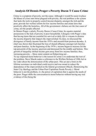 Analysis Of Dennis Prager s Poverty Doesn T Cause Crime
Crime is a symptom of poverty, not the cause. Although it would be easier to place
the blame of crime onto those plagued with poverty, the real problem is the system
that lacks the tools to properly control income disparity amongst the rich and the
poor, provide fair welfare reform for low income families and create laws that
positively affect the homeless. All of the government s failures are the true cause of
crime, not the people affected.
In Dennis Prager s article, Poverty Doesn t Cause Crime, he equates material
possessions to the lack of poverty in poor households. I disagree with Prager s idea
that having items that are essential for survival or daily life is a means to dismiss
the income disparity that impacts the impoverished. In class, we discussed the
divergence of family income from the 1970 s and onward from postwar decades. A
chart was shown that illustrated the loss of shared affluence amongst rich families
and poor families. At the beginning of the 1970 s, income began to increase for the
top percentile of the income spectrum and decreased for the middle and bottom. This
growth of inequality shifted income gain away from low income families; thus,
increasing poverty ... Show more content on Helpwriting.net ...
To say impaired moral behavior is the reason for crime is to understate the root of
the problem. Steve Macek makes a reference to the Welfare Reform of 1996 Act in
his video about the demonization of the urban poor. This act put a limit on the
lifetime assistance an individual could receive and was meant to reduce the
dependence of the impoverished on the federal government (Macek, Demonizing the
Inner City Ideology and the Urban Poor Capitalism Needs Poverty ). Moral
behavior is not the problem, it s the power of capitalism that is against the needs of
the poor. Prager shifts the conversation to moral behavior without having any real
evidence of this being the
 