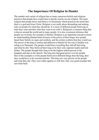 The Importance Of Religion In Hamlet
The number and variety of religion has so many numerous beliefs and religious
practices that people have a hard time to decide exactly on one religion. The main
religion that people know and believe is Christianity which practices the belief that
there is a god and Jesus Christ. Religion is not really about demanding and making
rules on people for what they should do. It is more of different people believing in
what they want and then what they want to do with it. Religionis a common thing that
is known around the world and to many people. It is also a common reference that
people use in books, for example in Hamlet. Religion is an important concept to know
on understanding Hamlet better because of the power of their kings, how people
based there beliefs on signs and symbols, and the certain symbols that they would use.
The power of the king is similar and different to Hamlet by the ways Claudius was
ruling over Denmark. The people would base everything they did off their king
and what he did. They believed their king to be their only supreme leader and lord
(John). The people thought their king to be the highest ranked person in the
kingdom and also in the church. The king also had great power over his people.
One of the examples is if the people believed in different things than the king, then
they would have to be executed and die. The king was very precise on his people
and what they did. They were either against or with him. One very good example that
can relate back
 