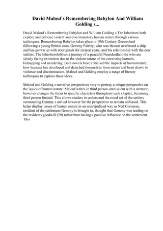 David Malouf s Remembering Babylon And William
Golding s...
David Malouf s Remembering Babylon and William Golding s The Inheritors both
explore and criticise violent and discriminatory human nature through various
techniques. Remembering Babylon takes place in 19th Century Queensland
following a young British man, Gemmy Fairley, who was thrown overboard a ship
and has grown up with aboriginals for sixteen years, and his relationship with the new
settlers. The Inheritorsfollows a journey of a peaceful Neanderthaltribe who are
slowly facing extinction due to the violent nature of the coexisting humans,
kidnapping and murdering. Both novels have criticised the impacts of humannature,
how humans has developed and detached themselves from nature and been drawn to
violence and discrimination. Malouf and Golding employ a range of literary
techniques to express these ideas.
Malouf and Golding s narrative perspectives vary to portray a unique perspective on
the issues of human nature. Malouf writes in third person omniscient with a narrator,
however changes the focus to specific characters throughout each chapter, becoming
third person limited. This allows readers to understand the mind set of the settlers
surrounding Gemmy s arrival however for the perspective to remain unbiased. This
helps display issues of human nature in an unprejudiced way as Ned Corcoran,
resident of the settlement Gemmy is brought to, thought that Gemmy was trading on
the residents goodwill (39) rather than having a positive influence on the settlement.
This
 