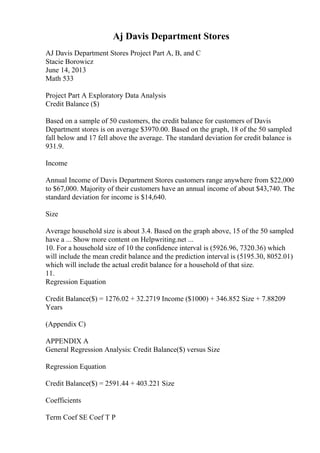 Aj Davis Department Stores
AJ Davis Department Stores Project Part A, B, and C
Stacie Borowicz
June 14, 2013
Math 533
Project Part A Exploratory Data Analysis
Credit Balance ($)
Based on a sample of 50 customers, the credit balance for customers of Davis
Department stores is on average $3970.00. Based on the graph, 18 of the 50 sampled
fall below and 17 fell above the average. The standard deviation for credit balance is
931.9.
Income
Annual Income of Davis Department Stores customers range anywhere from $22,000
to $67,000. Majority of their customers have an annual income of about $43,740. The
standard deviation for income is $14,640.
Size
Average household size is about 3.4. Based on the graph above, 15 of the 50 sampled
have a ... Show more content on Helpwriting.net ...
10. For a household size of 10 the confidence interval is (5926.96, 7320.36) which
will include the mean credit balance and the prediction interval is (5195.30, 8052.01)
which will include the actual credit balance for a household of that size.
11.
Regression Equation
Credit Balance($) = 1276.02 + 32.2719 Income ($1000) + 346.852 Size + 7.88209
Years
(Appendix C)
APPENDIX A
General Regression Analysis: Credit Balance($) versus Size
Regression Equation
Credit Balance($) = 2591.44 + 403.221 Size
Coefficients
Term Coef SE Coef T P
 