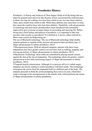Prosthetics History
Prosthetics: A History and Analysis of Their Impact Think of all the things that are
taken for granted each and every day because of how accustomed the mind becomes
to them; two legs for walking, two eyes from which to see, two ears from which to
listen, and a mouth from which to talk. While these abilities may seem basic to most,
they mean the world to those who lack these abilities. Thankfully, with advancements
in technology and innovation, prosthesishave been introduced and continually
improved to give everyone an equal chance at succeeding and enjoying life. Before
diving into a brief history and analysis of prosthesis, it is important to take into
account, what exactly is a prosthesis? It is defined as A device, either external or...
Show more content on Helpwriting.net ...
The use of Bluetooth technology: The use of Bluetooth technology helps double
amputee patients to regulate stride, pressure and speed in their prosthetic legs. (5
Major advancements in robotic prosthetics, 2012)
3.Microprocessor knees: With an onboard computer, patients with above knee
amputations now have greater control over activities such as walking, stopping, and
moving up inclines. (5 Major advancements in robotic prosthetics, 2012)
4.Myoelectric Technology: these limbs are controlled by placing muscle sensors
against the skin at the site of amputation. This technology allows for greater, control
and precision in five fully functioning fingers. (5 Major advancements in robotic
prosthetics, 2012)
5.Targeted muscle reinnervation: Although it is a process still in it s infant stages,
amputees are slowly coming to control prosthesis with their minds. This technology
reenergizes the nerves from the amputated limb in a different part of the body. The
amputee proceeds to think the action prompting these nerves to react, which then
sends a message to the microprocessor in the robotic limb, which preforms the action.
(5 Major advancements in robotic prosthetics,
 