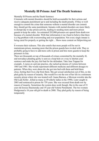 Mentally Ill Prisons And The Death Sentence
Mentally Ill Prisons and the Death Sentence
Criminals with mental disorders should be held accountable for their actions and
receive adequate punishment up to and including the death penalty. If they re well
enough to commit the crime that someone without a mental disorder can commit
they should get the same punishment. Inmates with mental disorders are more likely
to disrupt day to day prison activity, leading to needing more and more prison
guards to keep the order. An estimated 283,000 prisoners are spared from death row
because of a mental disorder. With that information it isn t hard to believe that there
is a big problem with overcrowding and over population. Not every single inmate is
being cared for properly or getting the right ... Show more content on Helpwriting.net
...
It worsens their sickness. This also entails that more people will be out in
mainstream prison, meaning more that the prison guards have to deal with. They re
probably going to have to add more cells in prison and hire more guards to keep the
prisoners in line.
There are thousands on top of thousands of crimes committed by the mentally ill,
and nowadays pleading guilty is seen as a loop hole or a way to shorten your
sentence and make the jury feel bad for the defendant. Take Jane Toppan for
example. A nurse at a private practice, she racked up dozens of victims between
1885 and 1901. She would experiment different medicine and different dosages to
patients. When they were about die she got into bed with them and held them
close, feeling their lives slip from them. She got sexual satisfaction out of this, so she
pled guilty by reason of insanity. She would live out the rest of her life in a minimum
security prison where she was treated well. Juana Barraza, a Mexican wrestler aka the
Old Lady Killer , killed as many as 49 elderly ladies in the 1990s. Later caught in
2003 and sentenced to prison for 759 years. She was excused from death row by
reason of insanity. Sometimes the system does work though, like in the case of 21
year old Jessica Stasinousky and 19 year old Valerie Parashumti. The two women
bludgeoned a 16 year old girl to death in 2008. They pled guilty by reason of being
temporarily
 