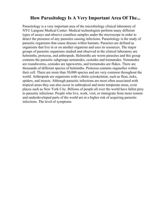 How Parasitology Is A Very Important Area Of The...
Parasitology is a very important area of the microbiology clinical laboratory of
NYU Langone Medical Center. Medical technologists perform many different
types of assays and observe countless samples under the microscope in order to
detect the presence of any parasites causing infections. Parasitology is the study of
parasitic organisms that cause disease within humans. Parasites are defined as
organisms that live in or on another organism and uses its resources. The major
groups of parasitic organisms studied and observed in the clinical laboratory are
helminths, protozoa, and arthropods. Helminths are worm parasites and this group
contains the parasitic subgroups nematodes, cestodes and trematodes. Nematodes
are roundworms, cestodes are tapeworms, and trematodes are flukes. There are
thousands of different species of helminths. Protozoa contains organelles within
their cell. There are more than 50,000 species and are very common throughout the
world. Arthropods are organisms with a chitin cytoskeleton, such as fleas, ticks,
spiders, and insects. Although parasitic infections are most often associated with
tropical areas they can also occur in subtropical and more temperate areas, even
places such as New York City. Billions of people all over the world have fallen prey
to parasitic infections. People who live, work, visit, or immigrate from more remote
and underdeveloped parts of the world are at a higher risk of acquiring parasitic
infections. The level of symptoms
 