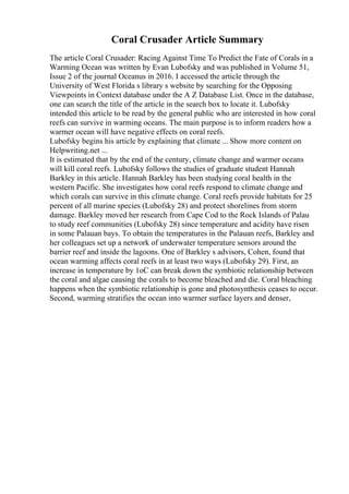 Coral Crusader Article Summary
The article Coral Crusader: Racing Against Time To Predict the Fate of Corals in a
Warming Ocean was written by Evan Lubofsky and was published in Volume 51,
Issue 2 of the journal Oceanus in 2016. I accessed the article through the
University of West Florida s library s website by searching for the Opposing
Viewpoints in Context database under the A Z Database List. Once in the database,
one can search the title of the article in the search box to locate it. Lubofsky
intended this article to be read by the general public who are interested in how coral
reefs can survive in warming oceans. The main purpose is to inform readers how a
warmer ocean will have negative effects on coral reefs.
Lubofsky begins his article by explaining that climate ... Show more content on
Helpwriting.net ...
It is estimated that by the end of the century, climate change and warmer oceans
will kill coral reefs. Lubofsky follows the studies of graduate student Hannah
Barkley in this article. Hannah Barkley has been studying coral health in the
western Pacific. She investigates how coral reefs respond to climate change and
which corals can survive in this climate change. Coral reefs provide habitats for 25
percent of all marine species (Lubofsky 28) and protect shorelines from storm
damage. Barkley moved her research from Cape Cod to the Rock Islands of Palau
to study reef communities (Lubofsky 28) since temperature and acidity have risen
in some Palauan bays. To obtain the temperatures in the Palauan reefs, Barkley and
her colleagues set up a network of underwater temperature sensors around the
barrier reef and inside the lagoons. One of Barkley s advisors, Cohen, found that
ocean warming affects coral reefs in at least two ways (Lubofsky 29). First, an
increase in temperature by 1oC can break down the symbiotic relationship between
the coral and algae causing the corals to become bleached and die. Coral bleaching
happens when the symbiotic relationship is gone and photosynthesis ceases to occur.
Second, warming stratifies the ocean into warmer surface layers and denser,
 