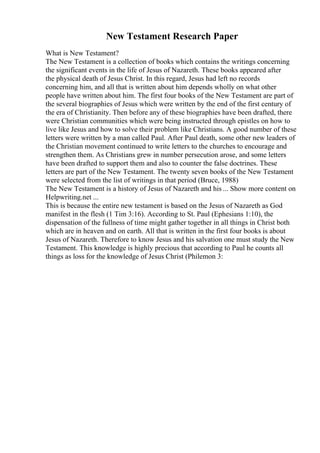 New Testament Research Paper
What is New Testament?
The New Testament is a collection of books which contains the writings concerning
the significant events in the life of Jesus of Nazareth. These books appeared after
the physical death of Jesus Christ. In this regard, Jesus had left no records
concerning him, and all that is written about him depends wholly on what other
people have written about him. The first four books of the New Testament are part of
the several biographies of Jesus which were written by the end of the first century of
the era of Christianity. Then before any of these biographies have been drafted, there
were Christian communities which were being instructed through epistles on how to
live like Jesus and how to solve their problem like Christians. A good number of these
letters were written by a man called Paul. After Paul death, some other new leaders of
the Christian movement continued to write letters to the churches to encourage and
strengthen them. As Christians grew in number persecution arose, and some letters
have been drafted to support them and also to counter the false doctrines. These
letters are part of the New Testament. The twenty seven books of the New Testament
were selected from the list of writings in that period (Bruce, 1988)
The New Testament is a history of Jesus of Nazareth and his ... Show more content on
Helpwriting.net ...
This is because the entire new testament is based on the Jesus of Nazareth as God
manifest in the flesh (1 Tim 3:16). According to St. Paul (Ephesians 1:10), the
dispensation of the fullness of time might gather together in all things in Christ both
which are in heaven and on earth. All that is written in the first four books is about
Jesus of Nazareth. Therefore to know Jesus and his salvation one must study the New
Testament. This knowledge is highly precious that according to Paul he counts all
things as loss for the knowledge of Jesus Christ (Philemon 3:
 