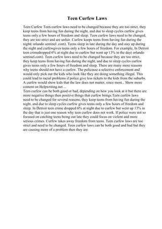 Teen Curfew Laws
Teen Curfew Teen curfew laws need to be changed because they are too strict, they
keep teens from having fun during the night, and due to sleep cycles curfew gives
teens only a few hours of freedom and sleep. Teen curfew laws need to be changed,
they are too strict and are unfair. Curfew keeps teens from having fun during the
night( orlando sentinel .com). Teens sleep in late during the day and stay up during
the night and curfewgives teens only a few hours of freedom. For example, In Detroit
teen crimedropped 6% at night due to curfew but went up 13% in the day( orlando
sentinel.com). Teen curfew laws need to be changed because they are too strict,
they keep teens from having fun during the night, and due to sleep cycles curfew
gives teens only a few hours of freedom and sleep. There are many more reasons
why teens should not have a curfew. The policeuse a selective enforcement and
would only pick out the kids who look like they are doing something illegal. This
could lead to racial problems if police give less tickets to the kids from the suburbs.
A curfew would show kids that the law does not matter, since most... Show more
content on Helpwriting.net ...
Teen curfew can be both good or bad, depending on how you look at it but there are
more negative things then positive things that curfew brings.Teen curfew laws
need to be changed for several reasons, they keep teens from having fun during the
night, and due to sleep cycles curfew gives teens only a few hours of freedom and
sleep. In Detroit teen crime dropped 6% at night due to curfew but went up 13% in
the day that is just one reason why teen curfew does not work. If police were not so
focused on catching teens being out late they could focus on violent and more
serious crimes. Curfew takes away freedom from teens. Teen curfew laws are too
strict and need to be changed. Teen curfew laws can be both good and bad but they
are causing more of a problem then they are
 