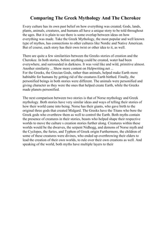 Comparing The Greek Mythology And The Cherokee
Every culture has its own past belief on how everything was created; Gods, lands,
plants, animals, creatures, and humans all have a unique story to be told throughout
the ages. But it is plain to see there is some overlap between ideas on how
everything was made. Take the Greek Mythology, the most popular and well known
type of mythos, has connections to other cultures like Nordic and Native American.
But of course, each story has their own twist or other idea to it, as well.
There are quite a few similarities between the Greeks stories of creation and the
Cherokee. In both stories, before anything could be created, water had been
everywhere, and surrounded in darkness. It was void like and wild, primitive almost.
Another similarity ... Show more content on Helpwriting.net ...
For the Greeks, the Grecian Gods, rather than animals, helped make Earth more
habitable for humans by getting rid of the creatures Earth birthed. Finally, the
personified beings in both stories were different. The animals were personified and
giving character as they were the ones that helped create Earth, while the Greeks
made planets personified.
The next comparison between two stories is that of Norse mythology and Greek
mythology. Both stories have very similar ideas and ways of telling their stories of
how their world came into being. Norse has their giants, who gave birth to the
original three gods that created Midgard. The Greeks have the Titans who bore the
Greek gods who overthrew them as well to control the Earth. Both myths contain
the presence of creatures in their stories, beasts who helped shape their respective
worlds to move the culture s creation stories further along. Creatures within these
worlds would be the dwarves, the serpent Nidhogg, and demons of Norse myth and
the Cyclopes, the furies, and Typhon of Greek origin Furthermore, the children of
some of these creatures were divines, who ended up overthrowing their elders to
lead the creation of their own worlds, to rule over their own creations as well. And
speaking of the world, both myths have multiple layers to their
 