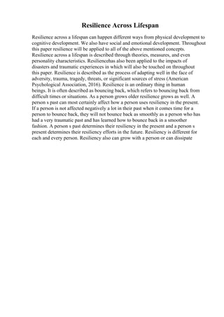 Resilience Across Lifespan
Resilience across a lifespan can happen different ways from physical development to
cognitive development. We also have social and emotional development. Throughout
this paper resilience will be applied to all of the above mentioned concepts.
Resilience across a lifespan is described through theories, measures, and even
personality characteristics. Resiliencehas also been applied to the impacts of
disasters and traumatic experiences in which will also be touched on throughout
this paper. Resilience is described as the process of adapting well in the face of
adversity, trauma, tragedy, threats, or significant sources of stress (American
Psychological Association, 2016). Resilience is an ordinary thing in human
beings. It is often described as bouncing back, which refers to bouncing back from
difficult times or situations. As a person grows older resilience grows as well. A
person s past can most certainly affect how a person uses resiliency in the present.
If a person is not affected negatively a lot in their past when it comes time for a
person to bounce back, they will not bounce back as smoothly as a person who has
had a very traumatic past and has learned how to bounce back in a smoother
fashion. A person s past determines their resiliency in the present and a person s
present determines their resiliency efforts in the future. Resiliency is different for
each and every person. Resiliency also can grow with a person or can dissipate
 
