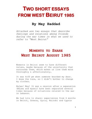 1
TWO SHORT ESSAYS
FROM WEST BEIRUT 1985
By May Haddad
Attached are two essays that describe
feelings and relations among friends
during the war times in what we used to
refer to “West Beirut”
MOMENTS TO SHARE
WEST BEIRUT AUGUST 1985
Moments in Beirut seem to have different
values, maybe because of the uncertainty that
surrounds them, which makes us live them more
thoroughly & affectionately.
It was 4:00 pm when someone knocked my door.
I knew the tune, so I didn’t bother to change
my clothes.
Najwa! May! It was a reunion after a separation
(Najwa and myself have been separated several
times because of situations related to the war
in Lebanon.
We had lots to share: experiences from 4 months
in Beirut, Greece, Syria, Nairobi and Cyprus
 