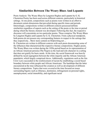 Similarities Between The Weary Blues And Lepanto
Poem Analysis: The Weary Blues by Langston Hughes and Lepanto by G. K.
Chesterton Poetry has been used across different contexts, particularly in historical
settings. At one point, compositions such as poems were written in an effort to
document certain dimensions that prevailed during specific times and periods.
Interestingly, compositions written in different contexts possessed definite
similarities regardless of aspects such as the setting of the poem or the time or period
during which the literary element was developed. Following this fact, the respective
discourse will concentrate on two particular poems. These comprise The Weary Blues
by Langston Hughes and Lepanto by G. K. Chesterton. From a physical standpoint,
both poems do not possess any corresponding features in respect to the settings that
they respectively... Show more content on Helpwriting.net ...
K. Chesterton are written in different contexts with each poem documenting some of
the influences that characterized the respective literary compositions. Hughes poem,
The Weary Blues was written during the 1920s period based on its representation of
an African American persona (The Negro) as the lead and sole character in a setting
that does not gratify his basic needs. At the time, the social framework was heavily
defined by racial segregation between the white majority and the African American
population, which largely comprised slaves. Additionally, regulations such as the Jim
Crow Laws succeeded in the reinforcement of racism by establishing a social based
boundary between white people and African Americans. The hardships that the latter
encountered at the time influenced the creation as well as development of different
literary compositions. Topics that were covered at the time focused on issues
surrounding bigotry such as illiteracy, destitution, infringement on personal rights,
unemployment, social immobility, and significant racial
 