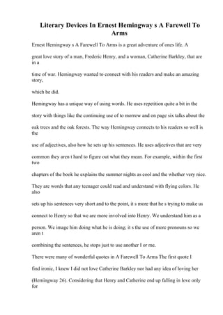 Literary Devices In Ernest Hemingway s A Farewell To
Arms
Ernest Hemingway s A Farewell To Arms is a great adventure of ones life. A
great love story of a man, Frederic Henry, and a woman, Catherine Barkley, that are
in a
time of war. Hemingway wanted to connect with his readers and make an amazing
story,
which he did.
Hemingway has a unique way of using words. He uses repetition quite a bit in the
story with things like the continuing use of to morrow and on page six talks about the
oak trees and the oak forests. The way Hemingway connects to his readers so well is
the
use of adjectives, also how he sets up his sentences. He uses adjectives that are very
common they aren t hard to figure out what they mean. For example, within the first
two
chapters of the book he explains the summer nights as cool and the whether very nice.
They are words that any teenager could read and understand with flying colors. He
also
sets up his sentences very short and to the point, it s more that he s trying to make us
connect to Henry so that we are more involved into Henry. We understand him as a
person. We image him doing what he is doing; it s the use of more pronouns so we
aren t
combining the sentences, he stops just to use another I or me.
There were many of wonderful quotes in A Farewell To Arms
. The first quote I
find ironic, I knew I did not love Catherine Barkley nor had any idea of loving her
(Hemingway 26). Considering that Henry and Catherine end up falling in love only
for
 