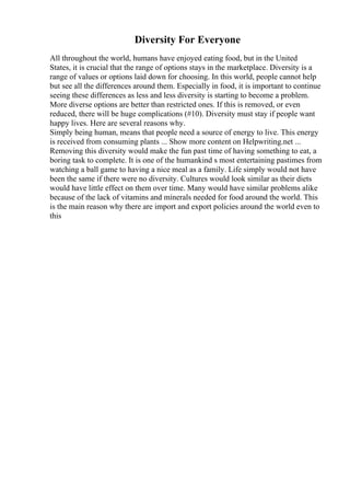 Diversity For Everyone
All throughout the world, humans have enjoyed eating food, but in the United
States, it is crucial that the range of options stays in the marketplace. Diversity is a
range of values or options laid down for choosing. In this world, people cannot help
but see all the differences around them. Especially in food, it is important to continue
seeing these differences as less and less diversity is starting to become a problem.
More diverse options are better than restricted ones. If this is removed, or even
reduced, there will be huge complications (#10). Diversity must stay if people want
happy lives. Here are several reasons why.
Simply being human, means that people need a source of energy to live. This energy
is received from consuming plants ... Show more content on Helpwriting.net ...
Removing this diversity would make the fun past time of having something to eat, a
boring task to complete. It is one of the humankind s most entertaining pastimes from
watching a ball game to having a nice meal as a family. Life simply would not have
been the same if there were no diversity. Cultures would look similar as their diets
would have little effect on them over time. Many would have similar problems alike
because of the lack of vitamins and minerals needed for food around the world. This
is the main reason why there are import and export policies around the world even to
this
 