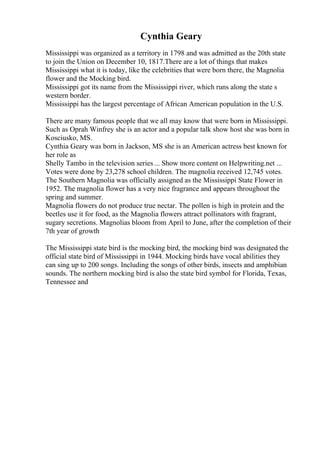 Cynthia Geary
Mississippi was organized as a territory in 1798 and was admitted as the 20th state
to join the Union on December 10, 1817.There are a lot of things that makes
Mississippi what it is today, like the celebrities that were born there, the Magnolia
flower and the Mocking bird.
Mississippi got its name from the Mississippi river, which runs along the state s
western border.
Mississippi has the largest percentage of African American population in the U.S.
There are many famous people that we all may know that were born in Mississippi.
Such as Oprah Winfrey she is an actor and a popular talk show host she was born in
Kosciusko, MS.
Cynthia Geary was born in Jackson, MS she is an American actress best known for
her role as
Shelly Tambo in the television series ... Show more content on Helpwriting.net ...
Votes were done by 23,278 school children. The magnolia received 12,745 votes.
The Southern Magnolia was officially assigned as the Mississippi State Flower in
1952. The magnolia flower has a very nice fragrance and appears throughout the
spring and summer.
Magnolia flowers do not produce true nectar. The pollen is high in protein and the
beetles use it for food, as the Magnolia flowers attract pollinators with fragrant,
sugary secretions. Magnolias bloom from April to June, after the completion of their
7th year of growth
The Mississippi state bird is the mocking bird, the mocking bird was designated the
official state bird of Mississippi in 1944. Mocking birds have vocal abilities they
can sing up to 200 songs. Including the songs of other birds, insects and amphibian
sounds. The northern mocking bird is also the state bird symbol for Florida, Texas,
Tennessee and
 