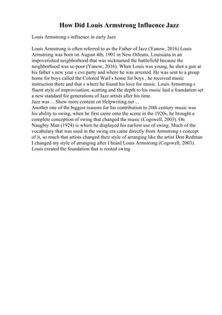 How Did Louis Armstrong Influence Jazz
Louis Armstrong s influence in early Jazz
Louis Armstrong is often referred to as the Father of Jazz (Yanow, 2016) Louis
Armstrong was born on August 4th, 1901 in New Orleans, Louisiana in an
impoverished neighborhood that was nicknamed the battlefield because the
neighborhood was so poor (Yanow, 2016). When Louis was young, he shot a gun at
his father s new year s eve party and where he was arrested. He was sent to a group
home for boys called the Colored Waif s home for boys , he received music
instruction there and that s where he found his love for music. Louis Armstrong s
fluent style of improvisation, scatting and the depth to his music laid a foundation set
a new standard for generations of Jazz artists after his time.
Jazz was ... Show more content on Helpwriting.net ...
Another one of the biggest reasons for his contribution to 20th century music was
his ability to swing, when he first came onto the scene in the 1920s, he brought a
complete conception of swing that changed the music (Cogswell, 2003). On
Naughty Man (1924) is where he displayed his earliest use of swing. Much of the
vocabulary that was used in the swing era came directly from Armstrong s concept
of it, so much that artists changed their style of arranging like the artist Don Redman
I changed my style of arranging after I heard Louis Armstrong (Cogswell, 2003).
Louis created the foundation that is rooted swing
 
