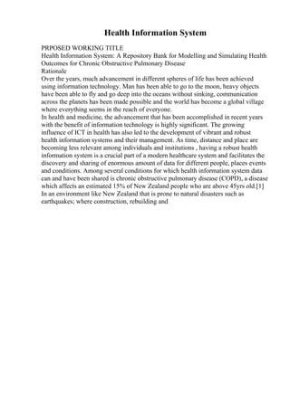 Health Information System
PRPOSED WORKING TITLE
Health Information System: A Repository Bank for Modelling and Simulating Health
Outcomes for Chronic Obstructive Pulmonary Disease
Rationale
Over the years, much advancement in different spheres of life has been achieved
using information technology. Man has been able to go to the moon, heavy objects
have been able to fly and go deep into the oceans without sinking, communication
across the planets has been made possible and the world has become a global village
where everything seems in the reach of everyone.
In health and medicine, the advancement that has been accomplished in recent years
with the benefit of information technology is highly significant. The growing
influence of ICT in health has also led to the development of vibrant and robust
health information systems and their management. As time, distance and place are
becoming less relevant among individuals and institutions , having a robust health
information system is a crucial part of a modern healthcare system and facilitates the
discovery and sharing of enormous amount of data for different people, places events
and conditions. Among several conditions for which health information system data
can and have been shared is chronic obstructive pulmonary disease (COPD), a disease
which affects an estimated 15% of New Zealand people who are above 45yrs old.[1]
In an environment like New Zealand that is prone to natural disasters such as
earthquakes; where construction, rebuilding and
 