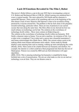 Lack Of Emotions Revealed In The Film I, Robot
The movie I, Robot follows a cop in the year 2035 that is investigating a crime at
U.S. Robots and Mechanical Men or USR Dr. Alfred Lanning was murdered but it
wasn t a typical murder. The cop is played by Will Smith and his character is
named Del Spooner. There seems to be something odd even in the beginning of the
film almost a lack of trust. Detective Del Spooner is later to be revealed as being
paranoid by everyone around him. The problem is that he feels alone in his prejudice
towards technology, particular robots. There are tons of paranoia in our current
society that runs along the same lines. The films effect on me showed me how too
much reliance on technology can be bad. The solution on the overreliance of
technology dwells within... Show more content on Helpwriting.net ...
The solution on the overreliance of technology dwells within our humanity. Will
Smith s character states to Sonny, You are just a machine. An imitation of life. Can
a robot write a symphony? Can a robot turn a canvas into a beautiful masterpiece? ,
and Sonny acknowledges this (Mark Davis, 2004). Our current culture seems to be
making robots more human and humans more robotic. Asimo made by Honda
displays some amazing feats such as running, walking up stairs and playing the violin
(Honda, 2016). There seems to be a battle between our humanity and intellect. For
example, the internet or a robot could have them programed into them has the text of
Shakespeare. Watson was created by IBM and can find information will super
algorithms
(IBM, 2016). This is amazing technology but humanity is simplified by being
belittled into a role of memorization. The arts are what make us who we are and our
technology is an art form. They are our dreams come to
 