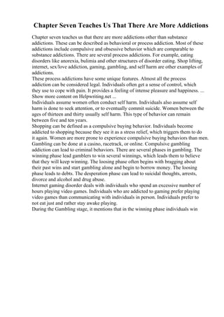 Chapter Seven Teaches Us That There Are More Addictions
Chapter seven teaches us that there are more addictions other than substance
addictions. These can be described as behavioral or process addiction. Most of these
addictions include compulsive and obsessive behavior which are comparable to
substance addictions. There are several process addictions. For example, eating
disorders like anorexia, bulimia and other structures of disorder eating. Shop lifting,
internet, sex/love addiction, gaming, gambling, and self harm are other examples of
addictions.
These process addictions have some unique features. Almost all the process
addiction can be considered legal. Individuals often get a sense of control, which
they use to cope with pain. It provides a feeling of intense pleasure and happiness. ...
Show more content on Helpwriting.net ...
Individuals assume women often conduct self harm. Individuals also assume self
harm is done to seek attention, or to eventually commit suicide. Women between the
ages of thirteen and thirty usually self harm. This type of behavior can remain
between five and ten years.
Shopping can be defined as a compulsive buying behavior. Individuals become
addicted to shopping because they see it as a stress relief, which triggers them to do
it again. Women are more prone to experience compulsive buying behaviors than men.
Gambling can be done at a casino, racetrack, or online. Compulsive gambling
addiction can lead to criminal behaviors. There are several phases in gambling. The
winning phase lead gamblers to win several winnings, which leads them to believe
that they will keep winning. The loosing phase often begins with bragging about
their past wins and start gambling alone and begin to borrow money. The loosing
phase leads to debts. The desperation phase can lead to suicidal thoughts, arrests,
divorce and alcohol and drug abuse.
Internet gaming disorder deals with individuals who spend an excessive number of
hours playing video games. Individuals who are addicted to gaming prefer playing
video games than communicating with individuals in person. Individuals prefer to
not eat just and rather stay awake playing.
During the Gambling stage, it mentions that in the winning phase individuals win
 