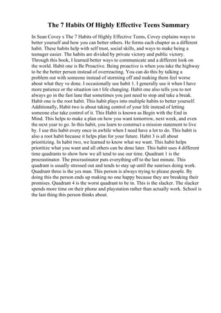 The 7 Habits Of Highly Effective Teens Summary
In Sean Covey s The 7 Habits of Highly Effective Teens, Covey explains ways to
better yourself and how you can better others. He forms each chapter as a different
habit. These habits help with self trust, social skills, and ways to make being a
teenager easier. The habits are divided by private victory and public victory.
Through this book, I learned better ways to communicate and a different look on
the world. Habit one is Be Proactive. Being proactive is when you take the highway
to be the better person instead of overreacting. You can do this by talking a
problem out with someone instead of storming off and making them feel worse
about what they ve done. I occasionally use habit 1. I generally use it when I have
more patience or the situation isn t life changing. Habit one also tells you to not
always go in the fast lane that sometimes you just need to stop and take a break.
Habit one is the root habit. This habit plays into multiple habits to better yourself.
Additionally, Habit two is about taking control of your life instead of letting
someone else take control of it. This Habit is known as Begin with the End in
Mind. This helps to make a plan on how you want tomorrow, next week, and even
the next year to go. In this habit, you learn to construct a mission statement to live
by. I use this habit every once in awhile when I need have a lot to do. This habit is
also a root habit because it helps plan for your future. Habit 3 is all about
prioritizing. In habit two, we learned to know what we want. This habit helps
prioritize what you want and all others can be done later. This habit uses 4 different
time quadrants to show how we all tend to use our time. Quadrant 1 is the
procrastinator. The procrastinator puts everything off to the last minute. This
quadrant is usually stressed out and tends to stay up until the sunrises doing work.
Quadrant three is the yes man. This person is always trying to please people. By
doing this the person ends up making no one happy because they are breaking their
promises. Quadrant 4 is the worst quadrant to be in. This is the slacker. The slacker
spends more time on their phone and playstation rather than actually work. School is
the last thing this person thinks about.
 
