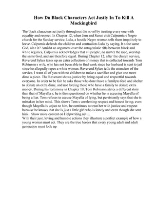 How Do Black Characters Act Justly In To Kill A
Mockingbird
The black characters act justly throughout the novel by treating every one with
equality and respect. In Chapter 12, when Jem and Scout visit Calpurnia s Negro
church for the Sunday service, Lula, a hostile Negro woman tells them impolitely to
leave. Calpurnia defends the children and contradicts Lula by saying, It s the same
God, ain t it? Amidst an argument over the antagonistic rifts between black and
white regimes, Calpurnia acknowledges that all people, no matter the race, worship
the same God, and are therefore equal. During Chapter 12, after the church service,
Reverend Sykes takes up an extra collection of money that is collected towards Tom
Robinson s wife, who has not been able to find work since her husband is sent to jail
since he allegedly rapes a white woman. Reverend Sykes tells the attendees of the
service, I want all of you with no children to make a sacrifice and give one more
dime a piece. The Revenant shows justice by being equal and respectful towards
everyone. In order to be fair he asks those who don t have a familyto feed and shelter
to donate an extra dime, and not forcing those who have a family to donate extra
money. During his testimony in Chapter 19, Tom Robinson states a different story
than that of Mayalla s; he is then questioned on whether he is accusing Mayella of
being a liar. Tom refuses to accuse Mayella of lying, but persistently says that she is
mistaken in her mind. This shows Tom s unrelenting respect and honest living; even
though Mayella is unjust to him, he continues to treat her with justice and respect
because he knows that she is just a little girl who is lonely and even though she sent
him... Show more content on Helpwriting.net ...
With their just, loving and humble actions they illustrate a perfect example of how a
young woman must act. They are the true heroes that every young adult and adult
generation must look up
 