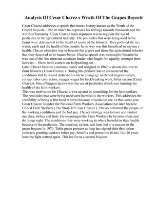 Analysis Of Cesar Chavez s Wrath Of The Grapes Boycott
Cesar Chavez addresses a speech that marks history known as the Wrath of the
Grapes Boycott, 1986 in which he expresses his feelings towards farmwork and the
worth of humanity. Cesar Chavez main argument was to regulate the use of
pesticides in the agricultural industry. The pesticides that were being used in the
farms were detrimental to the health of many of the laborers. They polluted the air,
water, earth and the health of the people. In no way was this beneficial to anyone s
health. Chavez objective was to boycott the grapes and show the agricultural industry
that they deserved to be treated better. Chavez speech was meaningful because he
was one of the first mexican american leader who fought for equality amongst farm
laborers.... Show more content on Helpwriting.net ...
Later Chavez became a national leader and resigned in 1962 to devote his time to
farm laborers ( Cesar Chavez ). During this period Chavez encountered the
conditions that he would dedicate his life to changing: wretched migrant camps,
corrupt labor contractors, meager wages for backbreaking work, bitter racism (Cesar
Chavez). One of biggest factors was the use of pesticides which was harming the
health of the farm workers.
This was motivation for Chavez to rise up and do something for the farmworkers.
The pesticides that were being used were harmful to the workers. This addresses the
credibility of being a first hand witness because of pesticide use. In that same year
Cesar Chavez founded the National Farm Workers Association that later became
United Farm Workers( The Story Of Cesar Chavez ). Chavez informed the people of
the working conditions and the bad pay. Chavez strategy was to have non violent
marches, strikes and fasts. He encouraged the Farm Workers be be nonviolent and
do things right. The conditions they were working in where harmful to their health
because of the pesticides. The marches, strikes, and fasts led to a success in the
grape boycott In 1970. Table grape growers at long last signed their first union
contracts granting workers better pay, benefits and protection (Kim). But 20 years
later the fight started again. This led for to a second boycott
 