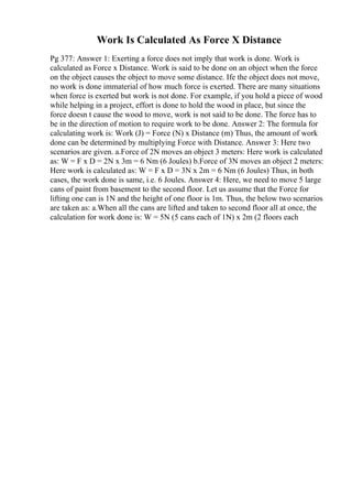 Work Is Calculated As Force X Distance
Pg 377: Answer 1: Exerting a force does not imply that work is done. Work is
calculated as Force x Distance. Work is said to be done on an object when the force
on the object causes the object to move some distance. Ife the object does not move,
no work is done immaterial of how much force is exerted. There are many situations
when force is exerted but work is not done. For example, if you hold a piece of wood
while helping in a project, effort is done to hold the wood in place, but since the
force doesn t cause the wood to move, work is not said to be done. The force has to
be in the direction of motion to require work to be done. Answer 2: The formula for
calculating work is: Work (J) = Force (N) x Distance (m) Thus, the amount of work
done can be determined by multiplying Force with Distance. Answer 3: Here two
scenarios are given. a.Force of 2N moves an object 3 meters: Here work is calculated
as: W = F x D = 2N x 3m = 6 Nm (6 Joules) b.Force of 3N moves an object 2 meters:
Here work is calculated as: W = F x D = 3N x 2m = 6 Nm (6 Joules) Thus, in both
cases, the work done is same, i.e. 6 Joules. Answer 4: Here, we need to move 5 large
cans of paint from basement to the second floor. Let us assume that the Force for
lifting one can is 1N and the height of one floor is 1m. Thus, the below two scenarios
are taken as: a.When all the cans are lifted and taken to second floor all at once, the
calculation for work done is: W = 5N (5 cans each of 1N) x 2m (2 floors each
 