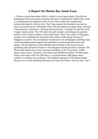 A Report On Marine Bay Sands Essay
1. Choose a recent innovation which is related to your major project. Describe the
background of the innovation including reference to: Background: Marine Bay sands
is a multipurpose development which is one of the worlds most complicated
construction projects with not only 1 but 3 skyscrapers that shoulder a sky park as
big as an aircraft carrier (340 metres long). The development includes shops, museum,
2 large theatres, restaurants, 2 floating crystal pavilions, a skating rink and the world
s largest atrium casino. The 350 metre sky park includes swimming pools, gardens
and the world s largest cantilever observation deck. Need: The country of Singapore
needed a new entertainment and leisure hub, which would change the face of
Singapore s tourism. The development would need to be multipurpose fulfilling many
criteria including tourism appeal and contribution, architectural innovation and
design. The development would stimulate and contribute to the local economy,
generating jobs and entice tourists to visit Singapore boosting tourism. Function: The
Marina Bay Sands serves many functions including a 2,561 room hotel, 15,000
square metre casino, 2 theatres, conventions and exhibition facilities, 93,000 square
metres retail space with over 300 stores, 2 crystal pavilions, 600 square metre
synthetic ice skating ring Aesthetics: The aesthetic approach of The Marina Sands
design was to create something that had never been seen before, with not only 1 but 3
 