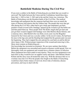 Battlefield Medicine During The Civil War
If you were a soldier in the Battle of Gettysburg do you think that you would ve
survived? The battle between the Union and the Confederacy lasted three days,
from July 1, 1863 to July 3, 1863 and in the end the Union was victorious. The
Battle of Gettysburg was the bloodiest battle of the Civil War. The medical
knowledge and equipment that the surgeons had back then were no match the
types of illnesses and injuries that the soldiers had. The people that were that got
shot during the Civil War, either had to get a body part amputated, got their
gunshot wound covered with a bandage, opened up the wound to get the bullet out
and then patch them up. Three people from The Killer Angels that got shot and
just got their wound wrapped with bandage were John Buford, Buster Kilrain, and
a runaway slave. John Buford who was thirty seven years was the Brigadier
General for the Union and was a cavalry soldier. In the novel it states, He had been
hit once in the legs arm and the bleeding had stopped but the genuine pain was just
the beginning. They had wrapped the arm and put his coat back on and he did not
show injury (146). Without proper inspection of the wound and removing it, this...
Show more content on Helpwriting.net ...
Our knowledge has increased on treatment. We are more sanitary than before.
Before the equipment was unwashed and reused so diseases would spread. Now we
thoroughly wash our equipment and wounds have a slimmer chance of infection.
More equipment have been made to treat injuries. There was less equipment to use
back then so they would be low on supplies easily and faster. John Buford, Buster
Kilrain and the slave were all treated the same way. With the advances that we ve
overtime since the Civil War the people who fought in the Battle of Gettysburg
would have had a better chance of survival, fewer risks of infection, disease
prevention, and ways to deal with the
 