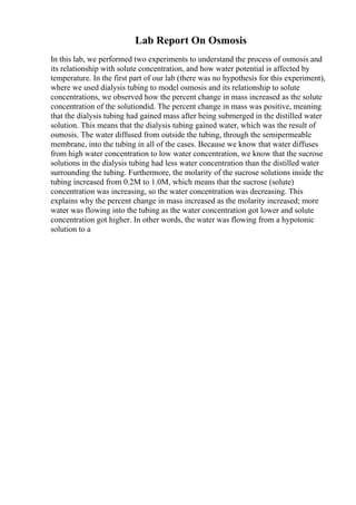 Lab Report On Osmosis
In this lab, we performed two experiments to understand the process of osmosis and
its relationship with solute concentration, and how water potential is affected by
temperature. In the first part of our lab (there was no hypothesis for this experiment),
where we used dialysis tubing to model osmosis and its relationship to solute
concentrations, we observed how the percent change in mass increased as the solute
concentration of the solutiondid. The percent change in mass was positive, meaning
that the dialysis tubing had gained mass after being submerged in the distilled water
solution. This means that the dialysis tubing gained water, which was the result of
osmosis. The water diffused from outside the tubing, through the semipermeable
membrane, into the tubing in all of the cases. Because we know that water diffuses
from high water concentration to low water concentration, we know that the sucrose
solutions in the dialysis tubing had less water concentration than the distilled water
surrounding the tubing. Furthermore, the molarity of the sucrose solutions inside the
tubing increased from 0.2M to 1.0M, which means that the sucrose (solute)
concentration was increasing, so the water concentration was decreasing. This
explains why the percent change in mass increased as the molarity increased; more
water was flowing into the tubing as the water concentration got lower and solute
concentration got higher. In other words, the water was flowing from a hypotonic
solution to a
 
