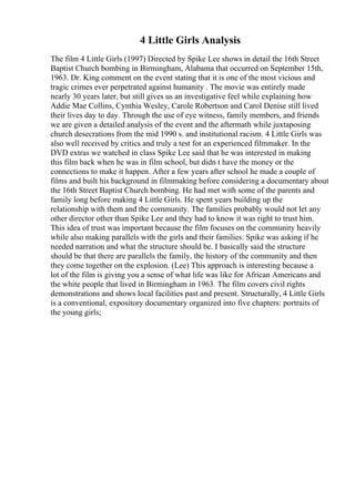 4 Little Girls Analysis
The film 4 Little Girls (1997) Directed by Spike Lee shows in detail the 16th Street
Baptist Church bombing in Birmingham, Alabama that occurred on September 15th,
1963. Dr. King comment on the event stating that it is one of the most vicious and
tragic crimes ever perpetrated against humanity . The movie was entirely made
nearly 30 years later, but still gives us an investigative feel while explaining how
Addie Mae Collins, Cynthia Wesley, Carole Robertson and Carol Denise still lived
their lives day to day. Through the use of eye witness, family members, and friends
we are given a detailed analysis of the event and the aftermath while juxtaposing
church desecrations from the mid 1990 s. and institutional racism. 4 Little Girls was
also well received by critics and truly a test for an experienced filmmaker. In the
DVD extras we watched in class Spike Lee said that he was interested in making
this film back when he was in film school, but didn t have the money or the
connections to make it happen. After a few years after school he made a couple of
films and built his background in filmmaking before considering a documentary about
the 16th Street Baptist Church bombing. He had met with some of the parents and
family long before making 4 Little Girls. He spent years building up the
relationship with them and the community. The families probably would not let any
other director other than Spike Lee and they had to know it was right to trust him.
This idea of trust was important because the film focuses on the community heavily
while also making parallels with the girls and their families. Spike was asking if he
needed narration and what the structure should be. I basically said the structure
should be that there are parallels the family, the history of the community and then
they come together on the explosion. (Lee) This approach is interesting because a
lot of the film is giving you a sense of what life was like for African Americans and
the white people that lived in Birmingham in 1963. The film covers civil rights
demonstrations and shows local facilities past and present. Structurally, 4 Little Girls
is a conventional, expository documentary organized into five chapters: portraits of
the young girls;
 