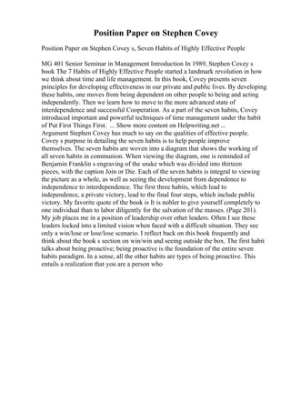 Position Paper on Stephen Covey
Position Paper on Stephen Covey s, Seven Habits of Highly Effective People
MG 401 Senior Seminar in Management Introduction In 1989, Stephen Covey s
book The 7 Habits of Highly Effective People started a landmark revolution in how
we think about time and life management. In this book, Covey presents seven
principles for developing effectiveness in our private and public lives. By developing
these habits, one moves from being dependent on other people to being and acting
independently. Then we learn how to move to the more advanced state of
interdependence and successful Cooperation. As a part of the seven habits, Covey
introduced important and powerful techniques of time management under the habit
of Put First Things First. ... Show more content on Helpwriting.net ...
Argument Stephen Covey has much to say on the qualities of effective people.
Covey s purpose in detailing the seven habits is to help people improve
themselves. The seven habits are woven into a diagram that shows the working of
all seven habits in communion. When viewing the diagram, one is reminded of
Benjamin Franklin s engraving of the snake which was divided into thirteen
pieces, with the caption Join or Die. Each of the seven habits is integral to viewing
the picture as a whole, as well as seeing the development from dependence to
independence to interdependence. The first three habits, which lead to
independence, a private victory, lead to the final four steps, which include public
victory. My favorite quote of the book is It is nobler to give yourself completely to
one individual than to labor diligently for the salvation of the masses. (Page 201).
My job places me in a position of leadership over other leaders. Often I see these
leaders locked into a limited vision when faced with a difficult situation. They see
only a win/lose or lose/lose scenario. I reflect back on this book frequently and
think about the book s section on win/win and seeing outside the box. The first habit
talks about being proactive; being proactive is the foundation of the entire seven
habits paradigm. In a sense, all the other habits are types of being proactive. This
entails a realization that you are a person who
 